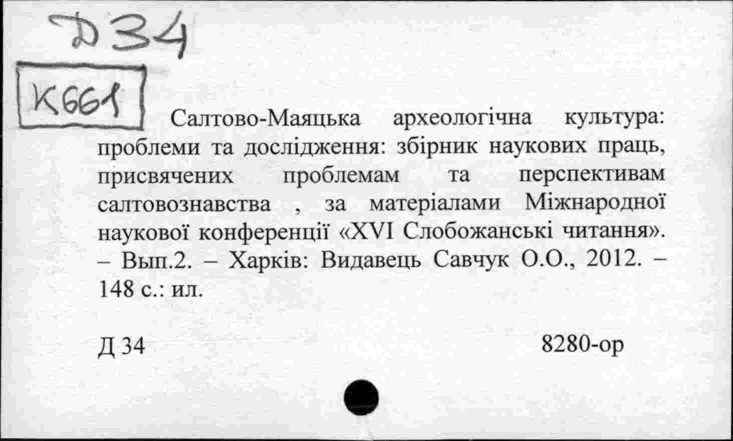 ﻿Cb 34

Салтово-Маяцька археологічна культура: проблеми та дослідження: збірник наукових праць, присвячених проблемам та перспективам салтовознавства , за матеріалами Міжнародної наукової конференції «XVI Слобожанські читання». - Вьш.2. - Харків: Видавець Савчук О.О., 2012. -148 с.: ил.
Д 34
8280-ор